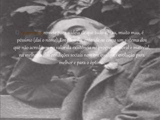 Pessimismo remete para a ideia de que tudo é mau, muito mau, é
péssimo (daí o nome). Em filosofia, entende-se como um sistema dos
que não acreditam no valor da existência no progresso moral e material,
na melhoria das condições sociais nem em qualquer evolução para
melhor e para o óptimo.
 