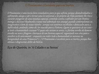 O Pessimismo é Excelente para os Inertes
O Pessimismo é uma teoria bem consoladora para os que sofrem, porque desindividualiza o
sofrimento, alarga-o até o tornar uma lei universal, a lei própria da Vida; portanto lhe tira o
carácter pungente de uma injustiça especial, cometida contra o sofredor por um Destino
inimigo e faccioso! Realmente o nosso mal sobretudo nos amarga quando contemplamos ou
imaginamos o bem do nosso vizinho - porque nos sentimos escolhidos e destacados para a
Infelicidade, podendo, como ele, ter nascido para a Fortuna. Quem se queixaria de ser coxo -
se toda a humanidade coxeasse? E quais não seriam os urros, e a furiosa revolta do homem
envolto na neve e friagem e borrasca de um Inverno especial, organizado nos céus para o
envolver a ele unicamente - enquanto em redor toda a humanidade se movesse na
benignidade de uma Primavera? (...) O Pessimismo é excelente para os Inertes, porque lhes
atenua o desgracioso delito da Inércia.
Eça de Queirós, in 'A Cidade e as Serras'
 