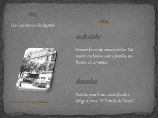 1865
Conhece Antero de Quental
1866
Partida para Évora, onde funda e
dirige o jornal “O Distrito de Évora”.
Exames finais do curso jurídico. Vai
residir em Lisboa com a família, no
Rossio, 26, 4º andar.
O 4º andar do nº 26, do Rossio
 