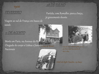 1900
Morte em Paris, na Avenue du Roule.
Chegada do corpo a Lisboa e funerais
Nacionais
Partida, com Ramalho, para a Suíça,
já gravemente doente
Viagem ao sul de França em busca de
saúde.
A casa de Bristol Casa da Rua Charles Laffitte, nº 32,
em Paris, onde Eça residiu de
1891 a 1893.
Hotel du Righi Vaudois, na Suiça
 