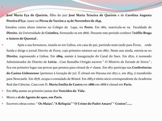 José Maria Eça de Queirós, filho do juiz José Maria Teixeira de Queirós e de Carolina Augusta Pereira d’Eça,nasce na Póvoa de Varzim a 25 de Novembro de 1845.Estudou como aluno interno no Colégio da  Lapa, no Porto. Em 1861, matricula-se na  Faculdade de Direito, da Universidade de Coimbra, formando-se em 1866. Durante este período conhece Teófilo Braga e Antero de Quental .              Após a sua formatura, instala-se em Lisboa, em casa do pai, partindo mais tarde para Évora,    onde funda e dirige o jornal Distrito de Évora, cujo primeiro número sai em 1867. Neste ano ainda, estreia-se no Direito, regressando a Lisboa. Em 1869, assiste à inauguração do Canal do Suez. Em 1870, é nomeado Administrador do Distrito de Leiria . Com Ramalho Ortigão escreve “ O Mistério da Estrada de Sintra” ; fica em primeiro lugar nas provas que prestou para cônsul de 1ª classe. Em 1871 participa nas Conferências do Casino Lisbonense(pertence à Geração de 70). É cônsul em Havana em 1872 e, em 1874, é transferido para Newcastle. Em 1878, ocupa o consulado de Bristol. Em 1883 é eleito sócio correspondente da Academia Real das Ciências .Casa com D. Maria Emília de Castro em 1886 em 1888 é cônsul em Paris.Em 1889 assiste ao primeiro jantar dos Vencidos da  Vida .Morre a 16 de Agosto de 1900, em Paris.   Escreveu obras como: “ Os Maias”, “A Relíquia” “ O Crime do Padre Amaro” “ Contos”……. 