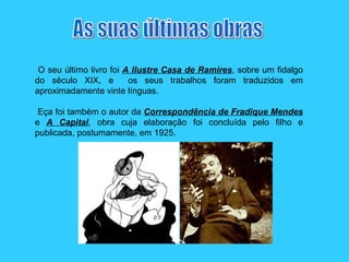 O seu último livro foi  A Ilustre Casa de Ramires , sobre um fidalgo do século XIX, e  os seus trabalhos foram traduzidos em aproximadamente vinte línguas. Eça foi também o autor da  Correspondência de Fradique Mendes  e  A Capital , obra cuja elaboração foi concluída pelo filho e publicada, postumamente, em 1925.  As suas últimas obras 