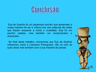 Conclusão Eça de Queirós foi um espantoso escritor que apreendeu a nossa maneira de ser e criticou-nos com palavras tão belas que faziam esquecer a ironia e crueldade. Eça foi um escritor realista, mas também um revolucionário e anarquista. No final deste trabalho, concluímos que Eça de Queirós influenciou muito a Literatura Portuguesa, não só com as suas obras mas também com a sua maneira de pensar. 