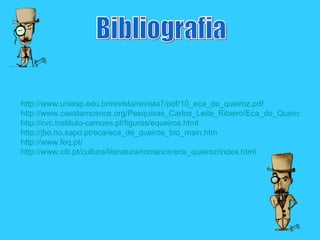 Bibliografia http://www.uniesp.edu.br/revista/revista7/pdf/10_eca_de_queiroz.pdf http://www.caestamosnos.org/Pesquisas_Carlos_Leite_Ribeiro/Eca_de_Queiroz.html http://cvc.instituto-camoes.pt/figuras/equeiros.html http://jbo.no.sapo.pt/eca/eca_de_queiros_bio_main.htm http://www.feq.pt/ http://www.citi.pt/cultura/literatura/romance/eca_queiroz/index.html 