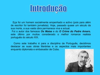Introdução Eça foi um homem socialmente empenhado e activo (pois para além de escritor foi também jornalista). Hoje, passado quase um século da sua morte, a sua vasta obra permanece viva e actual.  Foi o autor dos famosos  Os Maias  e do  O Crime do Padre Amaro ,  este último por muitos considerado o melhor romance realista português do século XIX. Como este trabalho é para a disciplina de Português, decidimos destacar as suas obras literárias e os aspectos mais importantes enquanto diplomata e embaixador de Cuba. 