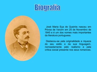 Biografia José Maria Eça de Queirós nasceu em Póvoa de Varzim em 25 de Novembro de 1845 e é um dos nomes mais importantes da literatura portuguesa.  Destacou-se pela originalidade e riqueza do seu estilo e da sua linguagem, nomeadamente pelo realismo e pela crítica social presente nos seus romances.  