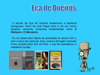 A escrita de Eça de Queirós modernizou a literatura portuguesa. Dono de uma língua feroz e de um humor cáustico, escreveu romances fundamentais como  A   Relíquia  e  O   Mandarim . Foi um observador atento da sociedade do século XIX e, com a força das palavras, lutou contra a ferrugem nacional. Viveu durante anos fora do País, o que lhe aperfeiçoou a inabalável lucidez.  Eça de Queirós 