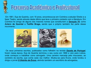 Em 1861, Eça de Queirós, com 16 anos, encontrava-se em Coimbra a estudar Direito e a fazer Teatro, sendo através deste último que teve o primeiro contacto com a literatura. Em Coimbra foi amigo de alguns dos maiores nomes que constituíram a  Geração 70 ,  como  Antero de Quental  e  Teófilo Braga,  sendo que o próprio também fez parte desse movimento. Os seus primeiros escritos, publicados como folhetim na revista  Gazeta de Portugal , foram nessa época. Eça de Queirós terminou o seu curso em 1866 e veio para Lisboa, onde começou a trabalhar como advogado. Uma carreira marcada pelo insucesso, ao contrário da escrita, que corria cada vez melhor. Mudou-se para Évora, onde fundou e dirigiu o jornal  O Distrito de Évora , abrindo também um escritório de advogados. Percurso Académico e Profissional 