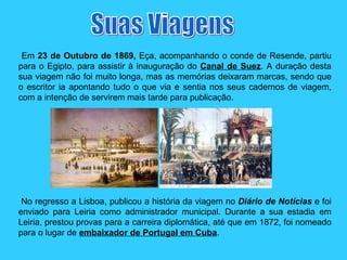 Em  23 de Outubro de 1869,  Eça, acompanhando o conde de Resende, partiu para o Egipto, para assistir à inauguração do  Canal de Suez . A duração desta sua viagem não foi muito longa, mas as memórias deixaram marcas, sendo que o escritor ia apontando tudo o que via e sentia nos seus cadernos de viagem, com a intenção de servirem mais tarde para publicação. No regresso a Lisboa, publicou a história da viagem no  Diário de Notícias  e foi enviado para Leiria como administrador municipal. Durante a sua estadia em Leiria, prestou provas para a carreira diplomática, até que em 1872, foi nomeado para o lugar de  embaixador de Portugal em Cuba . Suas Viagens 