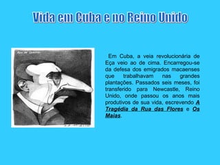 Em Cuba, a veia revolucionária de Eça veio ao de cima. Encarregou-se da defesa dos emigrados macaenses que trabalhavam nas grandes plantações. Passados seis meses, foi transferido para Newcastle, Reino Unido, onde passou os anos mais produtivos de sua vida, escrevendo  A Tragédia da Rua das Flores  e  Os Maias .  Vida em Cuba e no Reino Unido 
