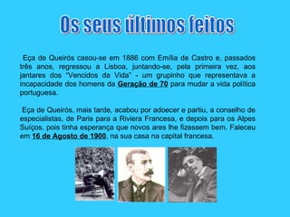 Eça de Queirós casou-se em 1886 com Emília de Castro e, passados três anos, regressou a Lisboa, juntando-se, pela primeira vez, aos jantares dos “Vencidos da Vida” - um grupinho que representava a incapacidade dos homens da  Geração de 70  para mudar a vida política portuguesa.   Eça de Queirós, mais tarde, acabou por adoecer e partiu, a conselho de especialistas, de Paris para a Riviera Francesa, e depois para os Alpes Suíços, pois tinha esperança que novos ares lhe fizessem bem. Faleceu em  16 de Agosto de 1900 , na sua casa na capital francesa.  Os seus últimos feitos 