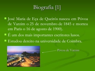 Biografia [1]
   José Maria de Eça de Queirós nasceu em Póvoa
    de Varzim o 25 de novembro de 1845 e morreu
    em Paris o 16 de agosto de 1900).
   É um dos mais importantes escritores lusos. 
   Estudou dereito na universidade de Coimbra.

                               Póvoa de Varzim
 