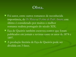 Obra.
   Foi autor, entre outros romances de reconhecida
    importância, de Os Maias e O crime do Padr Amaro; este
    último é considerado por muitos o melhor
    romance realista português do século XIX.
   Eça de Queirós também escreveu contos que foram
    publicados em jornais e revistas entre os anos de 1874 e
    1897.
   A produção literária de Eça de Queirós pode ser
    dividida em 3 fases.
 