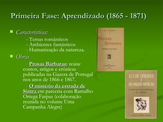 Primeira Fase: Aprendizado (1865 - 1871)  
   Características:
         - Temas românticos
         - Ambientes fantásticos
         - Humanização da natureza.
   Obras
         - Prosas Bárbaras: reúne
       contos, artigos e crônicas
       publicadas na Gazeta de Portugal
       nos anos de 1866 e 1867.
         - O mistério da estrada de
       Sintra em parceria com Ramalho
       Ortega Farpas (colaboração
       reunida no volume Uma
       Campanha Alegre)
 