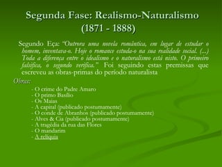  Segunda Fase: Realismo-Naturalismo
              (1871 - 1888) 
  Segundo Eça: “Outrora uma novela romântica, em lugar de estudar o
   homem, inventava-o. Hoje o romance estuda-o na sua realidade social. (...)
   Toda a diferença entre o idealismo e o naturalismo está nisto. O primeiro
   falsifica, o segundo verifica.”  Foi seguindo estas premissas que
   escreveu as obras-primas do período naturalista
Obras:
       - O crime do Padre Amaro
       - O primo Basílio
       - Os Maias
       - A capital (publicado postumamente)
       - O conde de Abranhos (publicado postumamente)
       - Alves & Cia (publicado postumamente)
       - A tragédia da rua das Flores
       - O mandarim
       - A relíquia
 