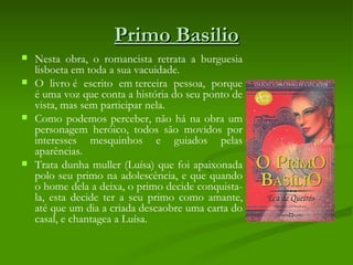 Primo Basilio
   Nesta obra, o romancista retrata a burguesia
    lisboeta em toda a sua vacuidade. 
   O livro é escrito em terceira pessoa, porque
    é uma voz que conta a história do seu ponto de
    vista, mas sem participar nela.
   Como podemos perceber, não há na obra um
    personagem heróico, todos são movidos por
    interesses mesquinhos e guiados pelas
    aparências. 
   Trata dunha muller (Luísa) que foi apaixonada
    polo seu primo na adolescência, e que quando
    o home dela a deixa, o primo decide conquista-
    la, esta decide ter a seu primo como amante,
    até que um dia a criada descaobre uma carta do
    casal, e chantagea a Luísa.
 