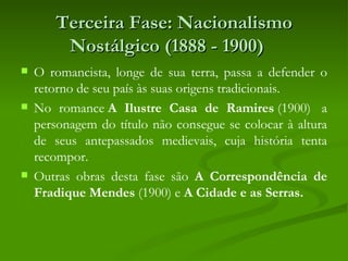 Terceira Fase: Nacionalismo
        Nostálgico (1888 - 1900)  
   O romancista, longe de sua terra, passa a defender o
    retorno de seu país às suas origens tradicionais.
   No romance A Ilustre Casa de Ramires (1900)  a
    personagem do título não consegue se colocar à altura
    de seus antepassados medievais, cuja história tenta
    recompor.
   Outras obras desta fase são A Correspondência de
    Fradique Mendes (1900) e A Cidade e as Serras. 
 