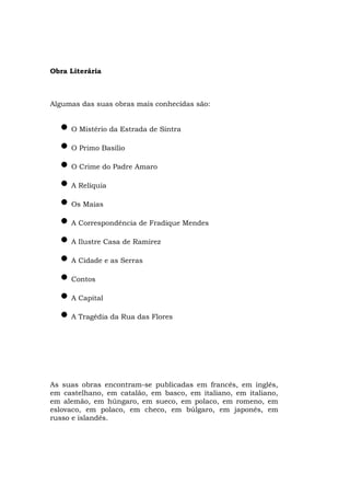 Obra Literária



Algumas das suas obras mais conhecidas são:


  • O Mistério da Estrada de Sintra
  • O Primo Basílio
  • O Crime do Padre Amaro
  • A Relíquia
  • Os Maias
  • A Correspondência de Fradique Mendes
  • A Ilustre Casa de Ramirez
  • A Cidade e as Serras
  • Contos
  • A Capital
  • A Tragédia da Rua das Flores



As suas obras encontram-se publicadas em francês, em inglês,
em castelhano, em catalão, em basco, em italiano, em italiano,
em alemão, em húngaro, em sueco, em polaco, em romeno, em
eslovaco, em polaco, em checo, em búlgaro, em japonês, em
russo e islandês.
 
