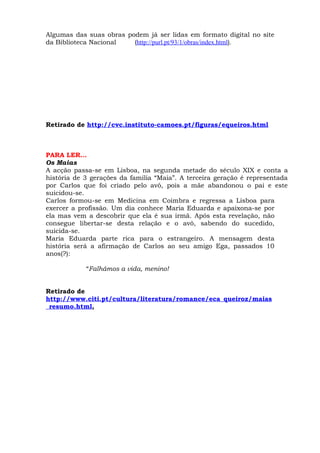 Algumas das suas obras podem já ser lidas em formato digital no site
da Biblioteca Nacional   (http://purl.pt/93/1/obras/index.html).




Retirado de http://cvc.instituto-camoes.pt/figuras/equeiros.html



PARA LER…
Os Maias
A acção passa-se em Lisboa, na segunda metade do século XIX e conta a
história de 3 gerações da família “Maia”. A terceira geração é representada
por Carlos que foi criado pelo avô, pois a mãe abandonou o pai e este
suicidou-se.
Carlos formou-se em Medicina em Coimbra e regressa a Lisboa para
exercer a profissão. Um dia conhece Maria Eduarda e apaixona-se por
ela mas vem a descobrir que ela é sua irmã. Após esta revelação, não
consegue libertar-se desta relação e o avô, sabendo do sucedido,
suicida-se.
Maria Eduarda parte rica para o estrangeiro. A mensagem desta
história será a afirmação de Carlos ao seu amigo Ega, passados 10
anos(?):

            “Falhámos a vida, menino!


Retirado de
http://www.citi.pt/cultura/literatura/romance/eca_queiroz/maias
_resumo.html,
 