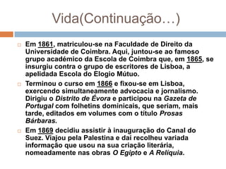 Vida(Continuação…)
   Em 1861, matriculou-se na Faculdade de Direito da
    Universidade de Coimbra. Aqui, juntou-se ao famoso
    grupo académico da Escola de Coimbra que, em 1865, se
    insurgiu contra o grupo de escritores de Lisboa, a
    apelidada Escola do Elogio Mútuo.
   Terminou o curso em 1866 e fixou-se em Lisboa,
    exercendo simultaneamente advocacia e jornalismo.
    Dirigiu o Distrito de Évora e participou na Gazeta de
    Portugal com folhetins dominicais, que seriam, mais
    tarde, editados em volumes com o título Prosas
    Bárbaras.
   Em 1869 decidiu assistir à inauguração do Canal do
    Suez. Viajou pela Palestina e daí recolheu variada
    informação que usou na sua criação literária,
    nomeadamente nas obras O Egipto e A Relíquia.
 