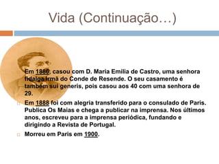 Vida (Continuação…)


   Em 1886, casou com D. Maria Emília de Castro, uma senhora
    fidalga irmã do Conde de Resende. O seu casamento é
    também sui generis, pois casou aos 40 com uma senhora de
    29.
   Em 1888 foi com alegria transferido para o consulado de Paris.
    Publica Os Maias e chega a publicar na imprensa. Nos últimos
    anos, escreveu para a imprensa periódica, fundando e
    dirigindo a Revista de Portugal.
   Morreu em Paris em 1900.
 