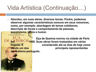 Vida Artística (Continuação…)
   Abordou, em suas obras, diversos temas. Porém, podemos
    observar algumas características comuns em seus romances,
    como, por exemplo, abordagem de temas cotidianos,
    descrição de locais e comportamento de pessoas,
    pessimismo, ironia e humor.

                       Eça de Queiroz morreu na cidade de Paris
    em           1900. Suas obras foram traduzidas em várias
    línguas. É             considerado até os dias de hoje como
    sendo um dos                     principais representantes
    do realismo português.
 