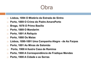 Obra
   Lisboa, 1894 O Mistério da Estrada de Sintra
   Porto, 1889 O Crime do Padre AmaroPorto
   Braga, 1878 O Primo Basílio
   Porto, 1889 O Mandarim
   Porto, 1891 A Relíquia
   Porto, 1888 Os Maias
   Lisboa, 1890-1891 Uma Campanha Alegre - de As Farpas
   Porto, 1891 As Minas de Salomão
   Porto, 1900 A Ilustre Casa de Ramires
   Porto, 1900 A Correspondência de Fradique Mendes
   Porto, 1900 A Cidade e as Serras
 