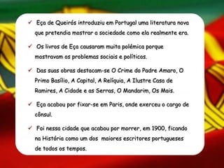  Eça de Queirós introduziu em Portugal uma literatura nova
que pretendia mostrar a sociedade como ela realmente era.
 Os livros de Eça causaram muita polémica porque
mostravam os problemas sociais e políticos.
 Das suas obras destacam-se O Crime do Padre Amaro, O
Primo Basílio, A Capital, A Relíquia, A Ilustre Casa de
Ramires, A Cidade e as Serras, O Mandarim, Os Mais.
 Eça acabou por fixar-se em Paris, onde exerceu o cargo de
cônsul.
 Foi nessa cidade que acabou por morrer, em 1900, ficando
na História como um dos maiores escritores portugueses
de todos os tempos.
 