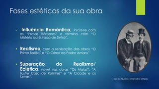 Fases estéticas da sua obra
 Influência Romântica, inicia-se com
as “Prosas Bárbaras” e termina com “O
Mistério da Estrada de Sintra”.
 Realismo, com a realização das obras “O
Primo Basílio” e “O Crime do Padre Amaro”.
 Superação do Realismo/
Eclética, visível nas obras “Os Maias”, “A
Ilustre Casa de Ramires” e “A Cidade e as
Serras”. Eça de Queirós e Ramalho Ortigão
 
