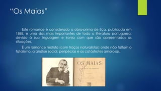 “Os Maias”
Este romance é considerado a obra-prima de Eça, publicada em
1888, e uma das mais importantes de toda a literatura portuguesa,
devido à sua linguagem e ironia com que são apresentadas as
situações.
É um romance realista (com traços naturalistas) onde não faltam o
fatalismo, a análise social, peripécias e as catástrofes amorosas.
 