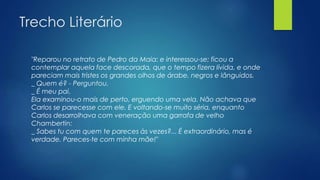 Trecho Literário
"Reparou no retrato de Pedro da Maia: e interessou-se; ficou a
contemplar aquela face descorada, que o tempo fizera lívida, e onde
pareciam mais tristes os grandes olhos de árabe, negros e lânguidos.
_ Quem é? - Perguntou.
_ É meu pai.
Ela examinou-o mais de perto, erguendo uma vela. Não achava que
Carlos se parecesse com ele. E voltando-se muito séria, enquanto
Carlos desarrolhava com veneração uma garrafa de velho
Chambertin:
_ Sabes tu com quem te pareces às vezes?... É extraordinário, mas é
verdade. Pareces-te com minha mãe!"
 