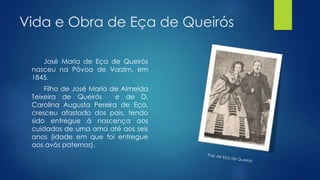 Vida e Obra de Eça de Queirós
José Maria de Eça de Queirós
nasceu na Póvoa de Varzim, em
1845.
Filho de José Maria de Almeida
Teixeira de Queirós e de D.
Carolina Augusta Pereira de Eça,
cresceu afastado dos pais, tendo
sido entregue à nascença aos
cuidados de uma ama até aos seis
anos (idade em que foi entregue
aos avós paternos).
 