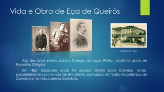 Vida e Obra de Eça de Queirós
Aos dez anos entrou para o Colégio da Lapa (Porto), onde foi aluno de
Ramalho Ortigão.
Em 1861 (dezasseis anos) foi estudar Direito para Coimbra, onde,
paralelamente com a vida de estudante, participou no Teatro Académico de
Coimbra e na vida boémia Coimbrã.
Colégio da Lapa
 