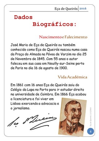 Eça de Queirós 2016
4
EçadeQueirós|1/3/2016
Dados
Biográficos:
NascimentoeFalecimento
José Maria de Eça de Queirós ou também
conhecido como Eça de Queirós nasceu numa casa
da Praça do Almada na Póvoa de Varzim no dia 25
de Novembro de 1845. Com 55 anos o autor
faleceu em sua casa em Neuilly-sur-Seine perto
de Paris no dia 16 de agosto de 1900.
VidaAcadémica
Em 1861 com 16 anos Eça de Queirós saiu do
Colégio da Lapa no Porto para ir estudar direito
na universidade de Coimbra. Em 1866 Eça acabou
a licenciatura e foi viver em
Lisboa exercendo a advocacia e
o jornalismo.
 