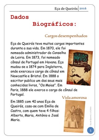 Eça de Queirós 2016
5
EçadeQueirós|1/3/2016
Dados
Biográficos:
Cargosdesempenhados
Eça de Queirós teve muitos cargos importantes
durante a sua vida. Em 1870, ele foi
nomeado administrador do Conselho
de Leiria. Em 1873, foi nomeado
cônsul de Portugal em Havana. Eça
mudou-se a 1874 para Inglaterra,
onde exerceu o cargo de cônsul em
Newcastle e Bristol. Em 1888 o
escritor publica um dos seus mais
conhecidos livros, “Os Maias”. Em
Paris, 1888 ele exerce o cargo de cônsul de
Portugal.
Em 1885 com 40 anos Eça de
Queirós, casa-se com Emília de
Castro, com quem teve 4 filhos:
Alberto, Maria, António e José
Maria.
Vidaamorosa
 