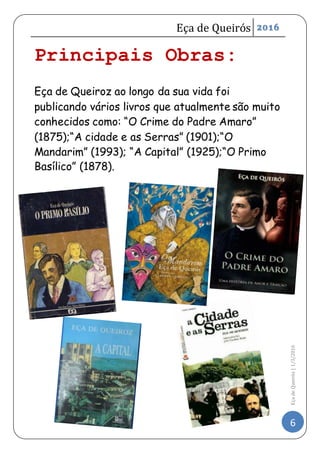 Eça de Queirós 2016
6
EçadeQueirós|1/3/2016
Principais Obras:
Eça de Queiroz ao longo da sua vida foi
publicando vários livros que atualmente são muito
conhecidos como: “O Crime do Padre Amaro”
(1875);“A cidade e as Serras” (1901);“O
Mandarim” (1993); “A Capital” (1925);“O Primo
Basílico” (1878).
 