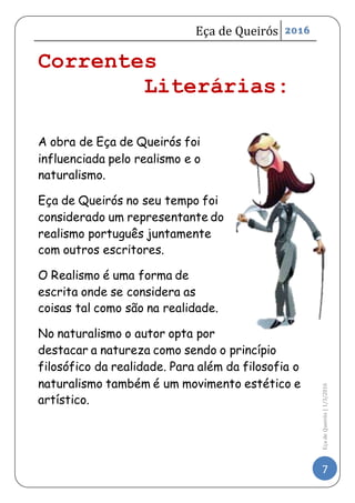 Eça de Queirós 2016
7
EçadeQueirós|1/3/2016
Correntes
Literárias:
A obra de Eça de Queirós foi
influenciada pelo realismo e o
naturalismo.
Eça de Queirós no seu tempo foi
considerado um representante do
realismo português juntamente
com outros escritores.
O Realismo é uma forma de
escrita onde se considera as
coisas tal como são na realidade.
No naturalismo o autor opta por
destacar a natureza como sendo o princípio
filosófico da realidade. Para além da filosofia o
naturalismo também é um movimento estético e
artístico.
 