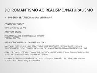 DO ROMANTISMO AO REALISMO/NATURALISMO
 IMPÉRIO BRITÂNICO: A ERA VITORIANA
CONTEXTO POLÍTICO:
LONGO PERÍODO DE PAZ
CONTEXTO SOCIAL:
INDUSTRIALIZAÇÃO E URBANIZAÇÃO RÁPIDAS
POBREZA DISPARA
IMPULSIONADORES REALISTAS/NATURALISTAS:
MARY ANN EVANS (1819-1880), ATRAVÉS DO SEU PSEUDÓNIMO “GEORGE ELIOT”, PUBLICA
“MIDDLEMARCH” (1874), CONSIDERADA UMA DAS MAIORES OBRA-PRIMAS REALISTAS INGLESAS
OBRAS DE CHARLES DICKENS COMO “THE PICKWICK PAPERS” (1836) FORAM TRANSFORMADAS EM
SÉRIES, BASTANTE POPULARES NA ERA VITORIANA
O LIVRO “A ORIGEM DAS ESPÉCIES” DE CHARLES DARWIN SERVIRÁ COMO BASE PARA MUITOS
AUTORES NATURALISTAS QUE SURGIRÃO
 