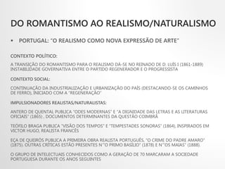 DO ROMANTISMO AO REALISMO/NATURALISMO
 PORTUGAL: “O REALISMO COMO NOVA EXPRESSÃO DE ARTE”
CONTEXTO POLÍTICO:
A TRANSIÇÃO DO ROMANTISMO PARA O REALISMO DÁ-SE NO REINADO DE D. LUÍS I (1861-1889)
INSTABILIDADE GOVERNATIVA ENTRE O PARTIDO REGENERADOR E O PROGRESSISTA
CONTEXTO SOCIAL:
CONTINUAÇÃO DA INDUSTRIALIZAÇÃO E URBANIZAÇÃO DO PAÍS (DESTACANDO-SE OS CAMINHOS
DE FERRO), INICIADO COM A “REGENERAÇÃO”
IMPULSIONADORES REALISTAS/NATURALISTAS:
ANTERO DE QUENTAL PUBLICA “ODES MODERNAS” E “A DIGNIDADE DAS LETRAS E AS LITERATURAS
OFICIAIS” (1865) , DOCUMENTOS DETERMINANTES DA QUESTÃO COIMBRÃ
TEÓFILO BRAGA PUBLICA “VISÃO DOS TEMPOS” E “TEMPESTADES SONORAS” (1864), INSPIRADOS EM
VICTOR HUGO, REALISTA FRANCÊS
EÇA DE QUEIRÓS PUBLICA A PRIMEIRA OBRA REALISTA PORTUGUÊS, “O CRIME DO PADRE AMARO”
(1875). OUTRAS CRÍTICAS ESTÃO PRESENTES N’”O PRIMO BASÍLIO” (1878) E N’”OS MAIAS” (1888).
O GRUPO DE INTELECTUAIS CONHECIDOS COMO A GERAÇÃO DE 70 MARCARAM A SOCIEDADE
PORTUGUESA DURANTE OS ANOS SEGUINTES
 
