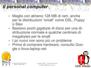 Il personal computer Meglio con almeno 128 MB di ram, anche per le distribuzioni “small” come DSL, Puppy o Slax Bastano pochi gigabyte di disco per una distribuzione normale e qualche centinaio di megabytes per le small I pc nuovi non sono più un problema Prima di comprare hardware, consulto Google o linux-laptop.net 