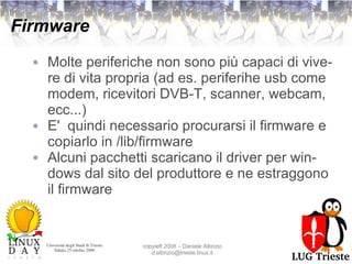 Firmware Molte periferiche non sono più capaci di vivere di vita propria (ad es. periferihe usb come modem, ricevitori DVB-T, scanner, webcam, ecc...) E'  quindi necessario procurarsi il firmware e copiarlo in /lib/firmware Alcuni pacchetti scaricano il driver per windows dal sito del produttore e ne estraggono il firmware  