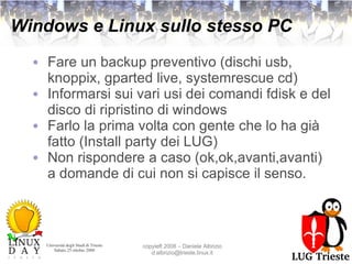 Windows e Linux sullo stesso PC Fare un backup preventivo (dischi usb, knoppix, gparted live, systemrescue cd) Informarsi sui vari usi dei comandi fdisk e del disco di ripristino di windows Farlo la prima volta con gente che lo ha già fatto (Install party dei LUG) Non rispondere a caso (ok,ok,avanti,avanti) a domande di cui non si capisce il senso. 