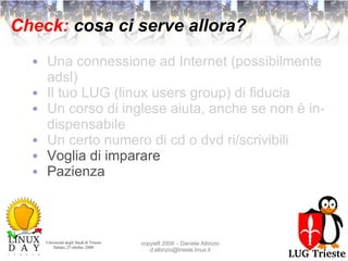 Check:  cosa ci serve allora? Una connessione ad Internet (possibilmente adsl) Il tuo LUG (linux users group) di fiducia Un corso di inglese aiuta, anche se non è indispensabile Un certo numero di cd o dvd ri/scrivibili Voglia di imparare Pazienza 