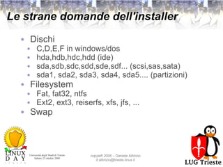 Le strane domande dell'installer Dischi C,D,E,F in windows/dos hda,hdb,hdc,hdd (ide) sda,sdb,sdc,sdd,sde,sdf... (scsi,sas,sata) sda1, sda2, sda3, sda4, sda5.... (partizioni) Filesystem Fat, fat32, ntfs Ext2, ext3, reiserfs, xfs, jfs, ... Swap 