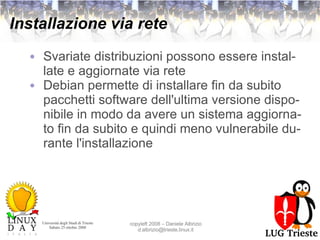 Installazione via rete Svariate distribuzioni possono essere installate e aggiornate via rete Debian permette di installare fin da subito pacchetti software dell'ultima versione disponibile in modo da avere un sistema aggiornato fin da subito e quindi meno vulnerabile durante l'installazione 