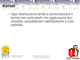 Kernel Ogni distribuzione tende a personalizzare il kernel con varie patch che aggiungono funzionalità, autodetection dell'hardware e compatibilità. 