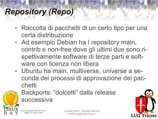 Repository (Repo) Raccolta di pacchetti di un certo tipo per una certa distribuzione Ad esempio Debian ha I repository main, contrib e non-free dove gli ultimi due sono rispettivamente software di terze parti e software con licenza non libera Ubuntu ha main, multiverse, universe a seconda dei processi di approvazione dei pacchetti Backports: “dolcetti” dalla release successiva 