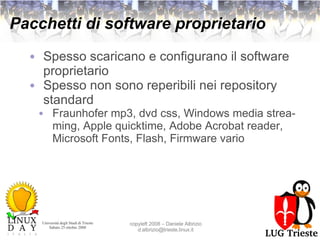 Pacchetti di software proprietario Spesso scaricano e configurano il software proprietario Spesso non sono reperibili nei repository standard Fraunhofer mp3, dvd css, Windows media streaming, Apple quicktime, Adobe Acrobat reader, Microsoft Fonts, Flash, Firmware vario 