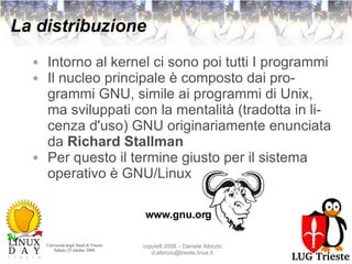 La distribuzione Intorno al kernel ci sono poi tutti I programmi Il nucleo principale è composto dai programmi GNU, simile ai programmi di Unix, ma sviluppati con la mentalità (tradotta in licenza d'uso) GNU originariamente enunciata da  Richard Stallman Per questo il termine giusto per il sistema operativo è GNU/Linux www.gnu.org 