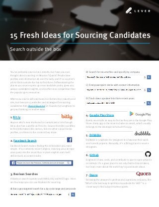 15 Fresh Ideas for Sourcing Candidates
Search outside the box
You’ve probably sourced on LinkedIn, but have you ever
thought about sourcing on Amazon? Quora? People have
profiles and information all over the web, and it’s a sourcer’s
job to think outside the box to find them. Differentiating the
places you source opens up new candidate pools, gives you
unique candidate insights, and is often less competitive than
the popular go-to resources.
Where you source will vary based on factors like industry and
role, but here are 15 websites and strategies for sourcing
candidates from Paired Sourcing Co-Founder Jer Langhans to
get you thinking in creative ways.
1. Bit.ly
Anyone who’s ever shortened or customized a link through
Bit.ly also has a profile on the site. Source from Bit.ly profiles
to find information like names, links to other social media
profiles, and links to the content they share.
2. Facebook Search
Facebook Search makes finding the information you need
simple. It’s a semantic search engine, meaning you can type
your query into the search bar in plain english and it will
deliver back accurate results.
3. Boolean Searches
A Boolean search operates with AND, OR, and NOT logic. Here
are four ways you can use Boolean for sourcing:
A) Run a geo-targeted search for a zip code range and area code
4. Google Play Store
Rarely are emails as easy to find as they are in the Google Play
Store. Every app in the store includes an email, which usually
belongs to the developer who built the app.
5. Dribbble
Dribbble is a website for designers to showcase their work
and current projects. Naturally, it’s a fitting place to source
designers.
6. Github
Engineers share, code, and contribute to open source projects
on GitHub. It’s a great place to not only find technical talent,
but learn more about the work they’re passionate about.
7. Quora
Browsing the answers to professional questions on Quora, like
“What’s the best way to optimize my website for SEO?” is a
clever way to find subject matter experts.
B) Search for resume files and specify by company
C) Find powerpoint decks with contact information
D) Track down speaker lists from recent years
 